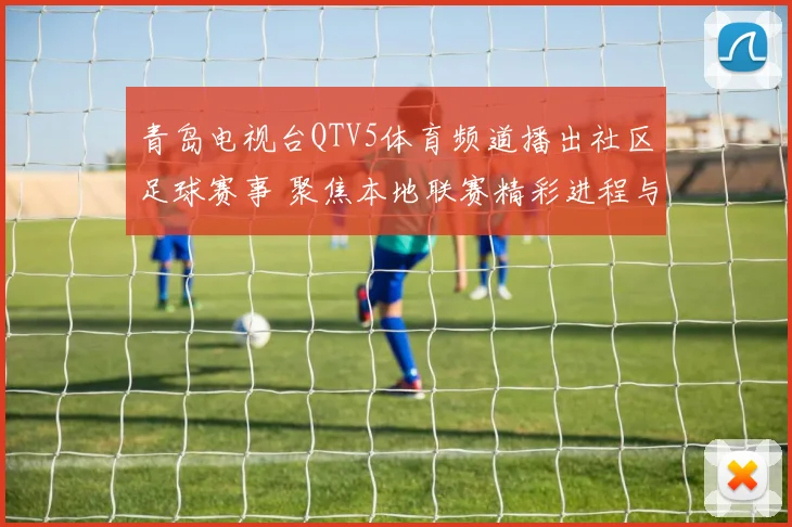 青岛电视台QTV5体育频道播出社区足球赛事 聚焦本地联赛精彩进程与观赛反响