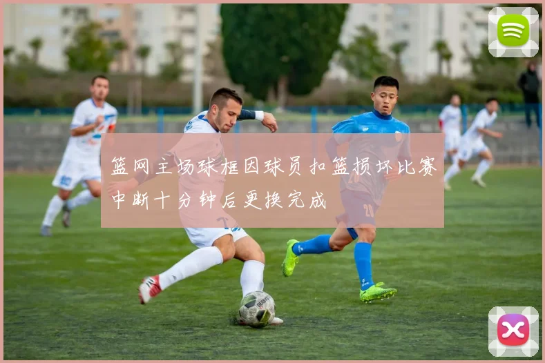 篮网主场球框因球员扣篮损坏比赛中断十分钟后更换完成
