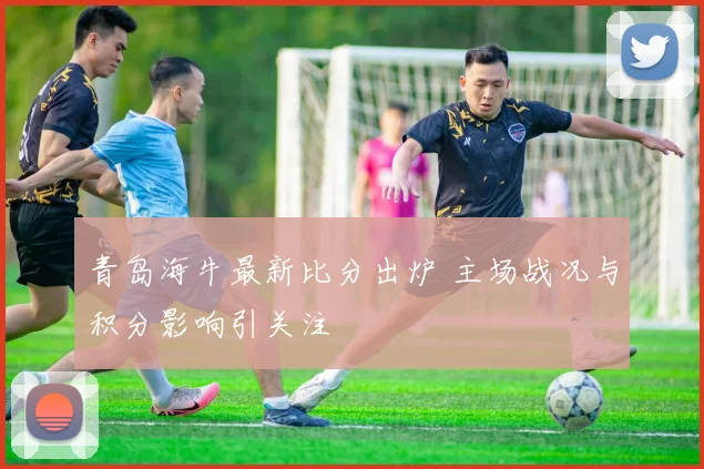 青岛海牛最新比分出炉 主场战况与积分影响引关注