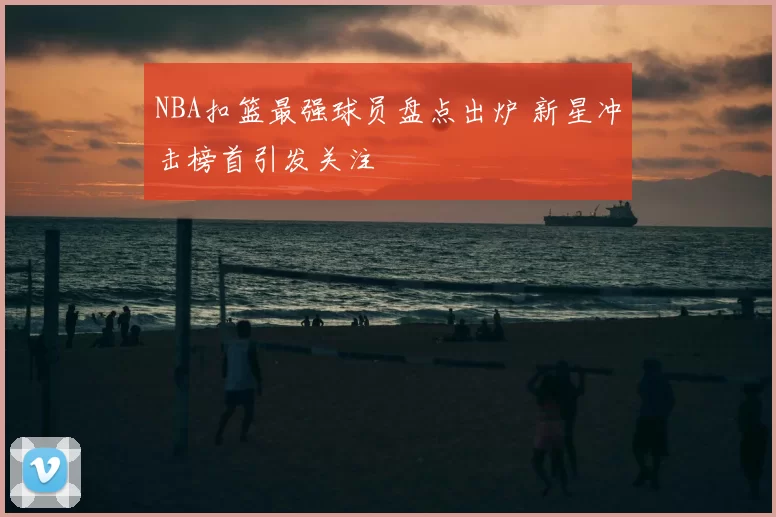 NBA扣篮最强球员盘点出炉 新星冲击榜首引发关注