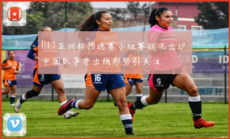 U17亚洲杯预选赛小组赛战况出炉 中国队争夺出线形势引关注