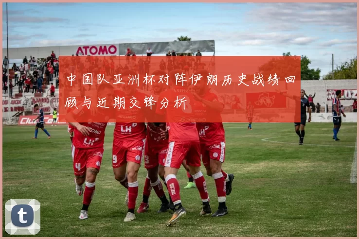 中国队亚洲杯对阵伊朗历史战绩回顾与近期交锋分析