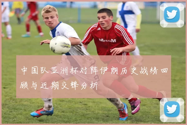 中国队亚洲杯对阵伊朗历史战绩回顾与近期交锋分析