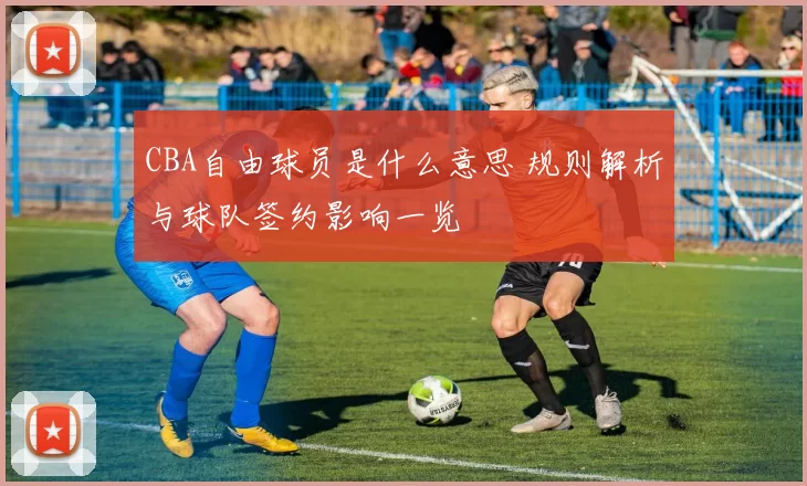 CBA自由球员是什么意思 规则解析与球队签约影响一览