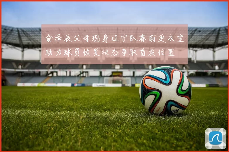 俞泽辰父母现身辽宁队赛前更衣室助力球员恢复状态争取首发位置