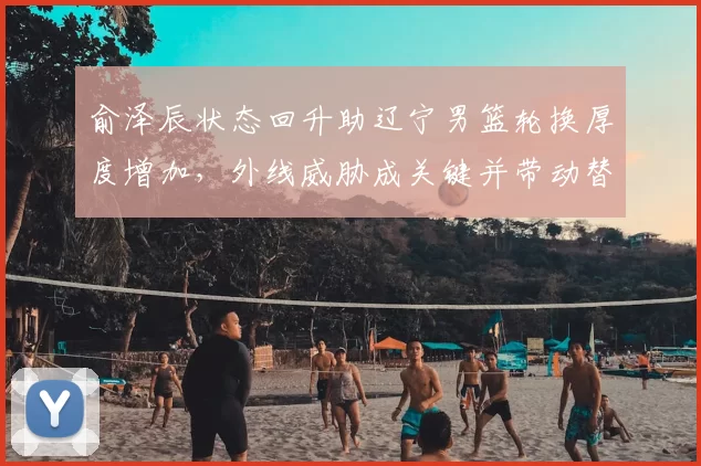 俞泽辰状态回升助辽宁男篮轮换厚度增加，外线威胁成关键并带动替补得分