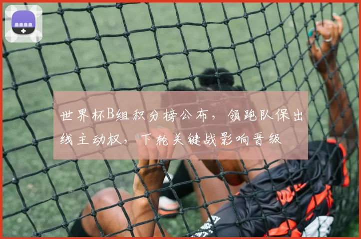 世界杯B组积分榜公布，领跑队保出线主动权，下轮关键战影响晋级