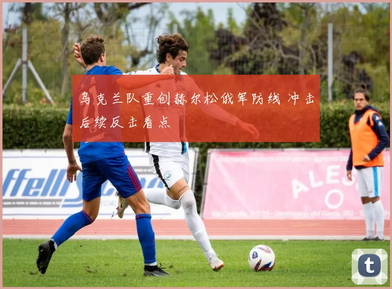 乌克兰队重创赫尔松俄军防线 冲击后续反击看点