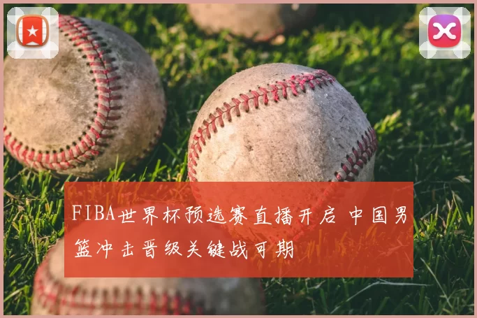 FIBA世界杯预选赛直播开启 中国男篮冲击晋级关键战可期