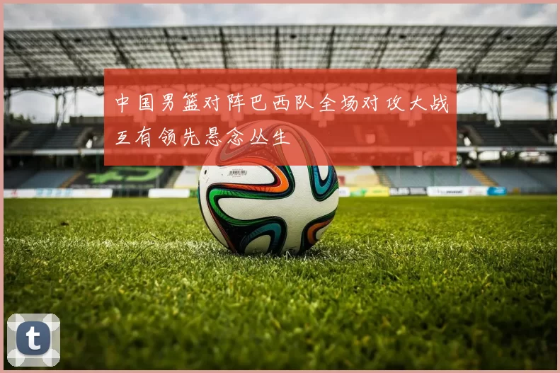 中国男篮对阵巴西队全场对攻大战互有领先悬念丛生