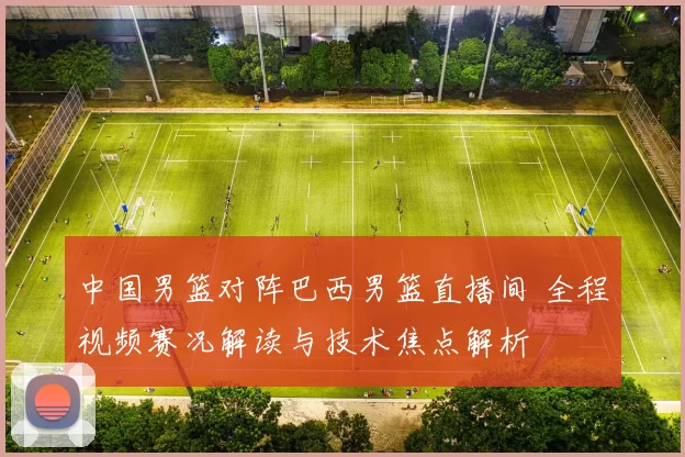 中国男篮对阵巴西男篮直播间 全程视频赛况解读与技术焦点解析