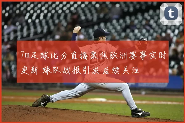 7m足球比分直播聚焦欧洲赛事实时更新 球队战报引发后续关注
