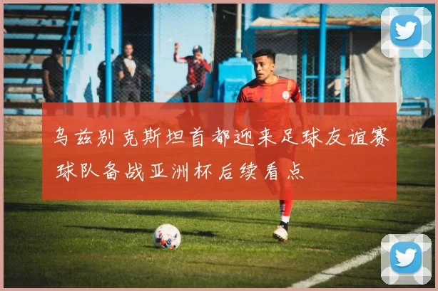 乌兹别克斯坦首都迎来足球友谊赛 球队备战亚洲杯后续看点