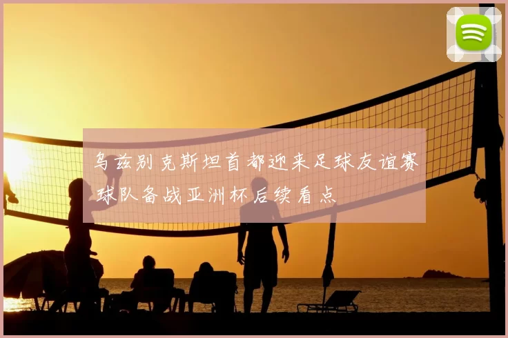 乌兹别克斯坦首都迎来足球友谊赛 球队备战亚洲杯后续看点