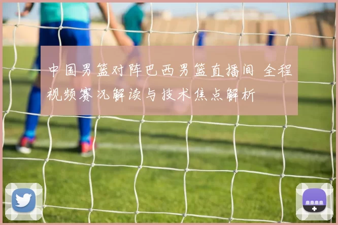 中国男篮对阵巴西男篮直播间 全程视频赛况解读与技术焦点解析