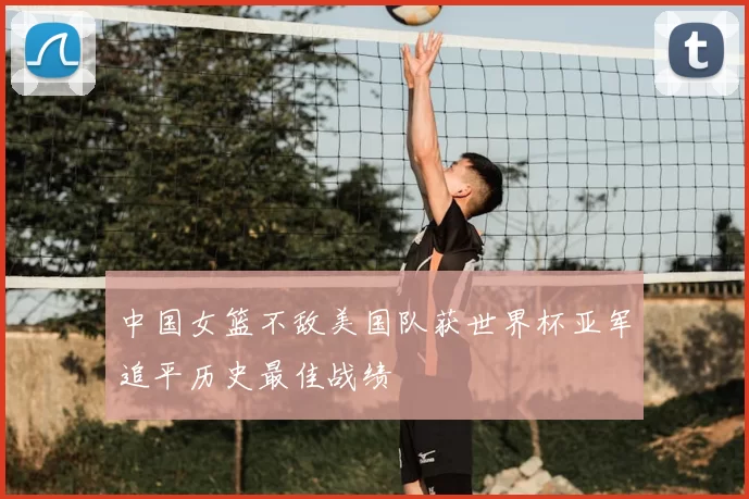 中国女篮不敌美国队获世界杯亚军追平历史最佳战绩