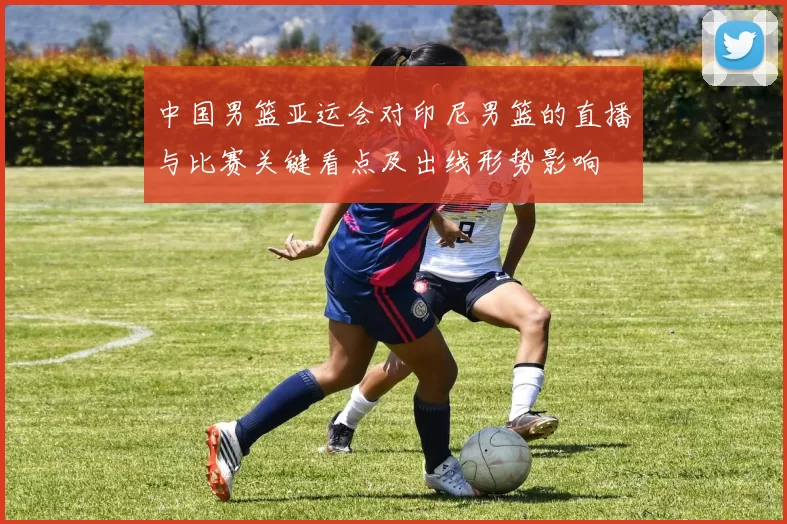 中国男篮亚运会对印尼男篮的直播与比赛关键看点及出线形势影响