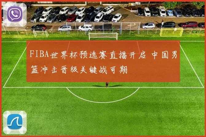 FIBA世界杯预选赛直播开启 中国男篮冲击晋级关键战可期