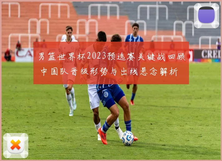男篮世界杯2023预选赛关键战回顾 中国队晋级形势与出线悬念解析