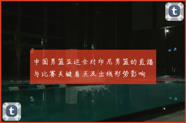 中国男篮亚运会对印尼男篮的直播与比赛关键看点及出线形势影响