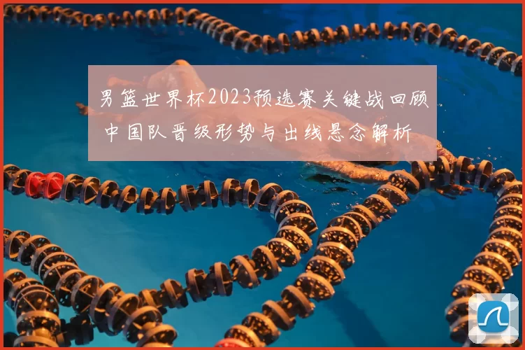 男篮世界杯2023预选赛关键战回顾 中国队晋级形势与出线悬念解析