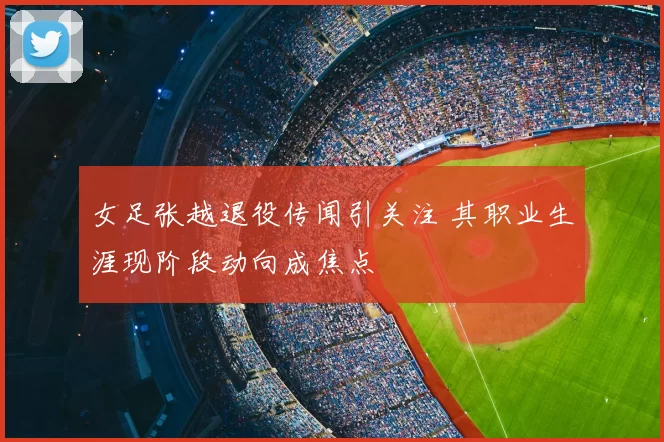 女足张越退役传闻引关注 其职业生涯现阶段动向成焦点