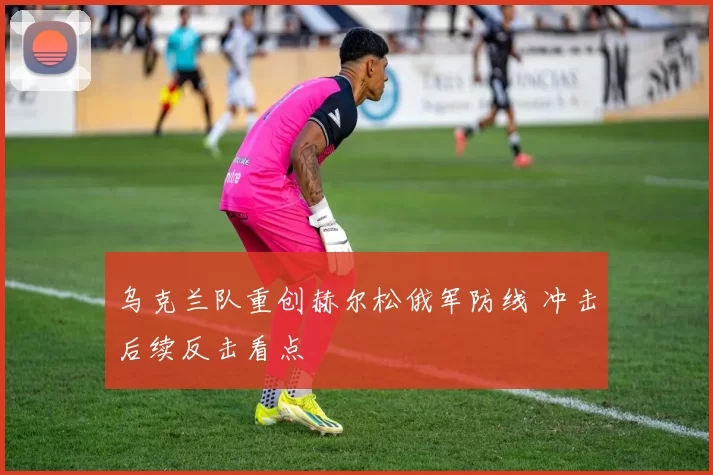 乌克兰队重创赫尔松俄军防线 冲击后续反击看点