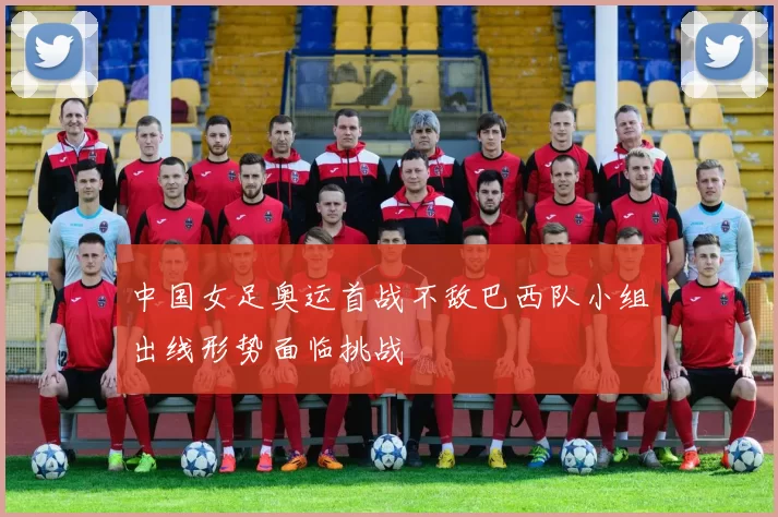 中国女足奥运首战不敌巴西队小组出线形势面临挑战