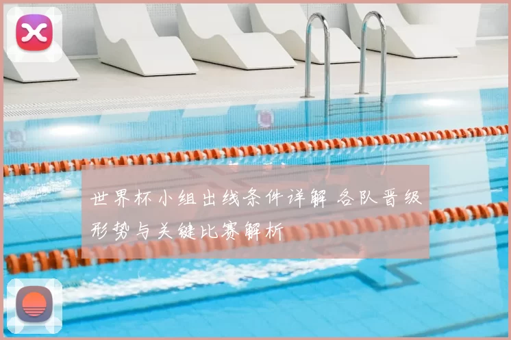 世界杯小组出线条件详解 各队晋级形势与关键比赛解析