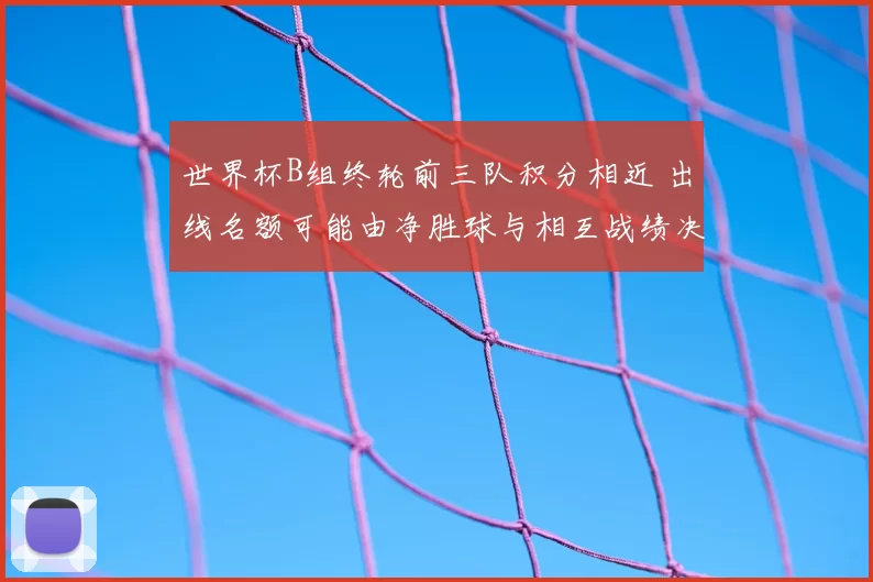 世界杯B组终轮前三队积分相近 出线名额可能由净胜球与相互战绩决定