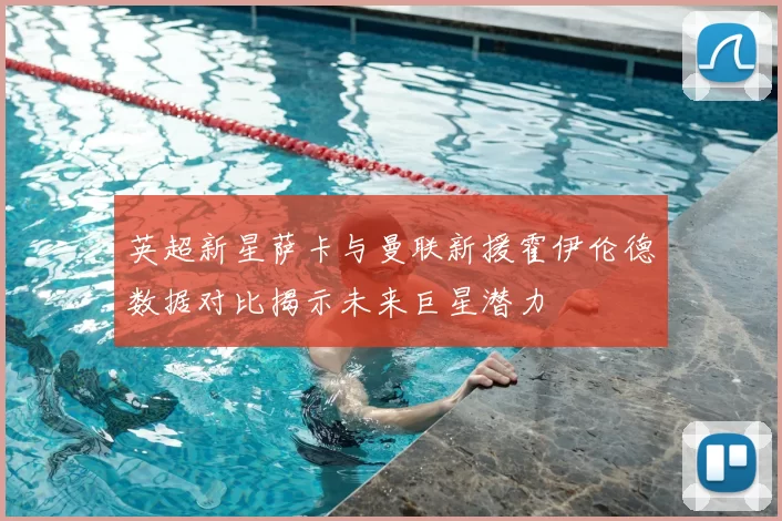 英超新星萨卡与曼联新援霍伊伦德数据对比揭示未来巨星潜力