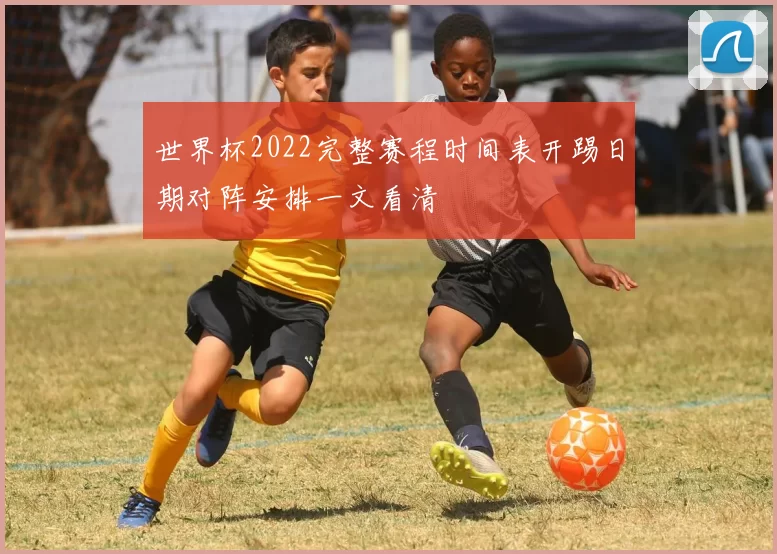 世界杯2022完整赛程时间表开踢日期对阵安排一文看清