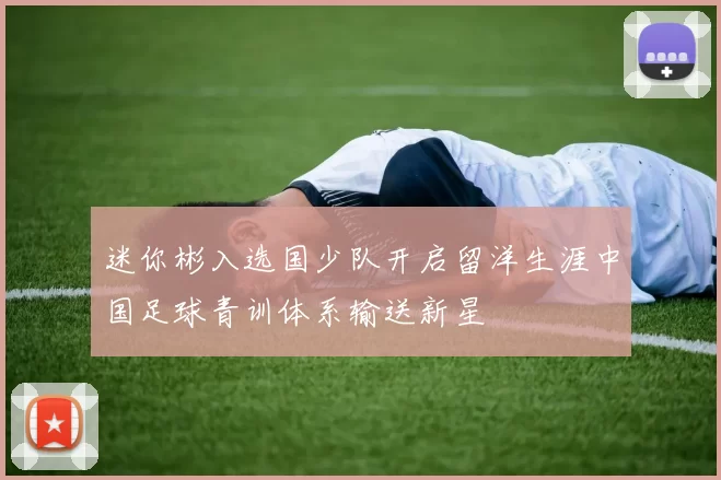 迷你彬入选国少队开启留洋生涯中国足球青训体系输送新星