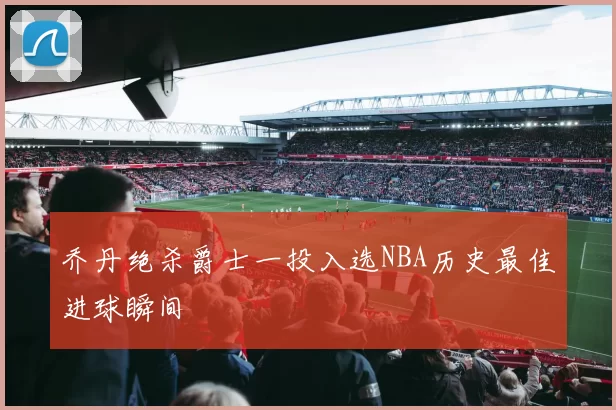 乔丹绝杀爵士一投入选NBA历史最佳进球瞬间