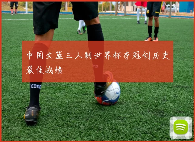 中国女篮三人制世界杯夺冠创历史最佳战绩