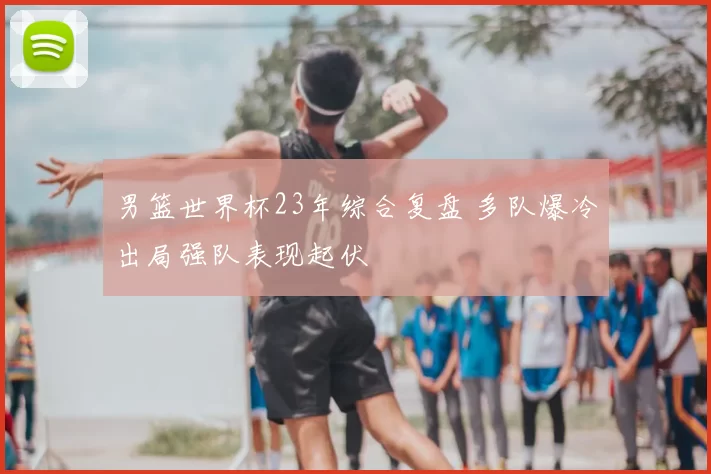 男篮世界杯23年综合复盘 多队爆冷出局强队表现起伏