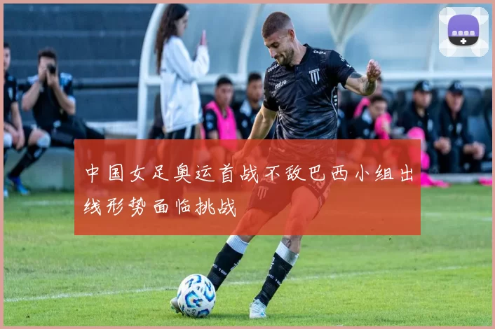 中国女足奥运首战不敌巴西小组出线形势面临挑战