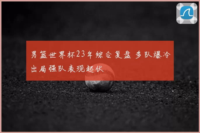 男篮世界杯23年综合复盘 多队爆冷出局强队表现起伏