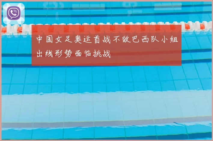 中国女足奥运首战不敌巴西队小组出线形势面临挑战