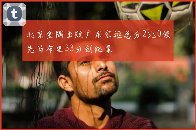 北京金隅击败广东宏远总分2比0领先马布里33分创纪录