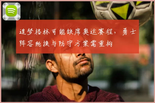 追梦格林可能缺席奥运赛程，勇士阵容轮换与防守方案需重构